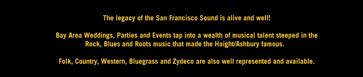 Bay Area Weddings,Parties & Events tap into a wealth of musical talent steeped in the Rock, Blues and Roots music that made the Haight/Ashbury famous.  Folk, Country, Western, Bluegrass & Zydeco also available!