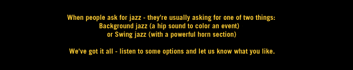When people ask for jazz - they're usually asking for 1 of 2 things: Background jazz (hip sound to color an event) or Swing jazz (powerful horn section) We've got it all - listen to some options and let us know what you like.