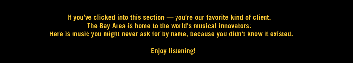 If you've clicked into this section - you're our favorite kind of client. The Bay Area is home to the world\\\'s musical innovators. Here is music you might never ask for by name, because you didn't know it existed.  Enjoy listening!